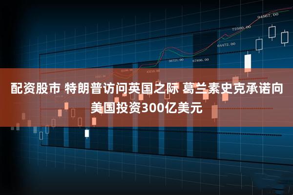 配资股市 特朗普访问英国之际 葛兰素史克承诺向美国投资300亿美元