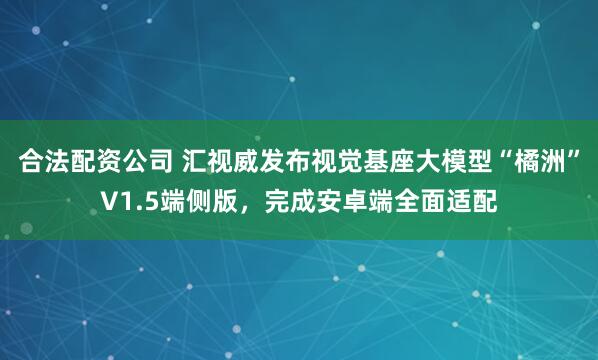 合法配资公司 汇视威发布视觉基座大模型“橘洲”V1.5端侧版，完成安卓端全面适配