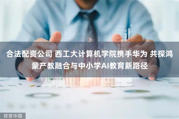 合法配资公司 西工大计算机学院携手华为 共探鸿蒙产教融合与中小学AI教育新路径