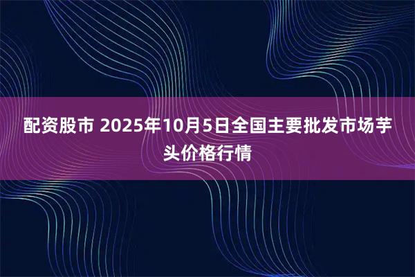 配资股市 2025年10月5日全国主要批发市场芋头价格行情