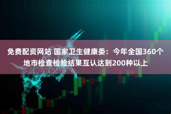 免费配资网站 国家卫生健康委：今年全国360个地市检查检验结果互认达到200种以上