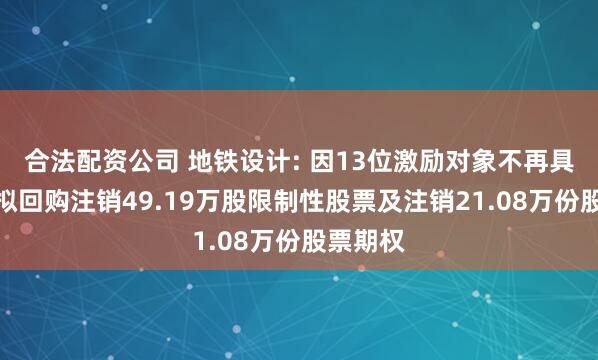 合法配资公司 地铁设计: 因13位激励对象不再具备资格拟回购注销49.19万股限制性股票及注销21.08万份股票期权
