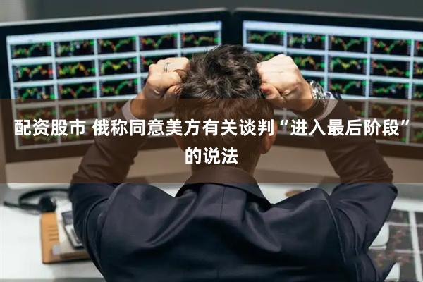 配资股市 俄称同意美方有关谈判“进入最后阶段”的说法