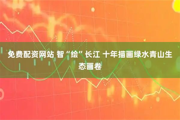 免费配资网站 智“绘”长江 十年描画绿水青山生态画卷