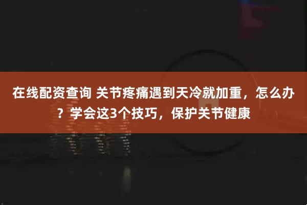 在线配资查询 关节疼痛遇到天冷就加重，怎么办？学会这3个技巧，保护关节健康
