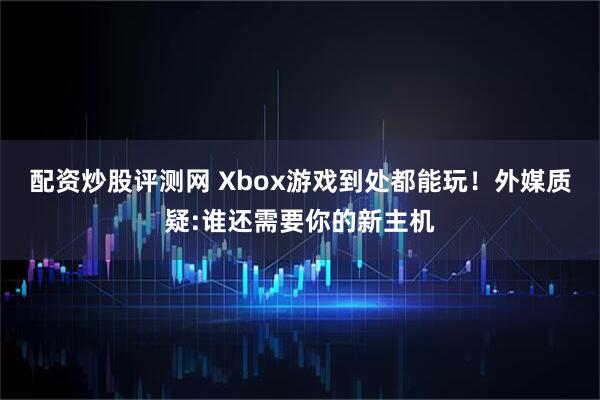 配资炒股评测网 Xbox游戏到处都能玩!外媒质疑:谁还需要你的新主机