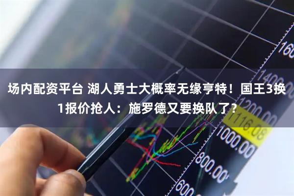 场内配资平台 湖人勇士大概率无缘亨特！国王3换1报价抢人：施罗德又要换队了？