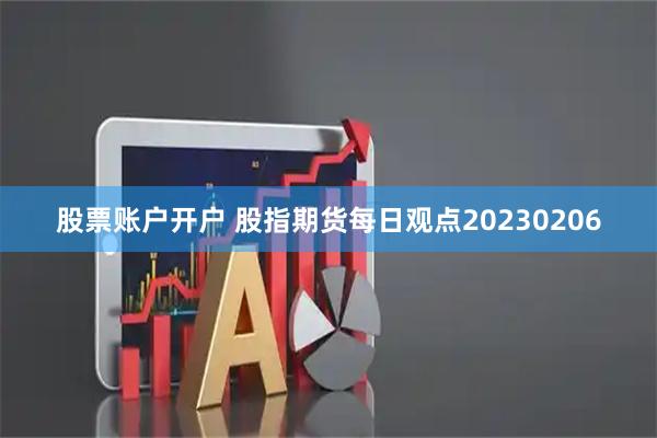 股票账户开户 股指期货每日观点20230206