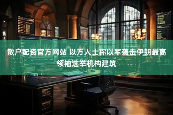 散户配资官方网站 以方人士称以军袭击伊朗最高领袖选举机构建筑