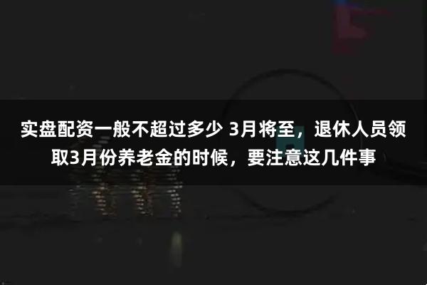 实盘配资一般不超过多少 3月将至，退休人员领取3月份养老金的时候，要注意这几件事