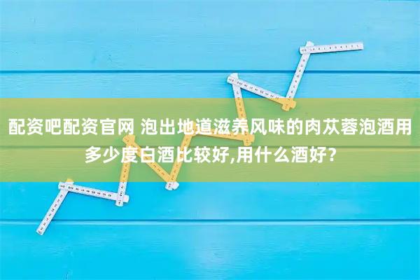 配资吧配资官网 泡出地道滋养风味的肉苁蓉泡酒用多少度白酒比较好,用什么酒好？