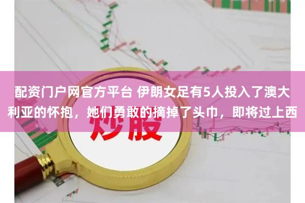 配资门户网官方平台 伊朗女足有5人投入了澳大利亚的怀抱，她们勇敢的摘掉了头巾，即将过上西