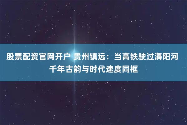 股票配资官网开户 贵州镇远：当高铁驶过㵲阳河 千年古韵与时代速度同框