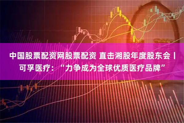 中国股票配资网股票配资 直击湘股年度股东会丨可孚医疗:“力争成为全球优质医疗品牌”