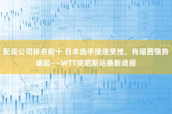 配资公司排名前十 日本选手接连受挫，肖瑶茜强势崛起——WTT突尼斯站最新战报