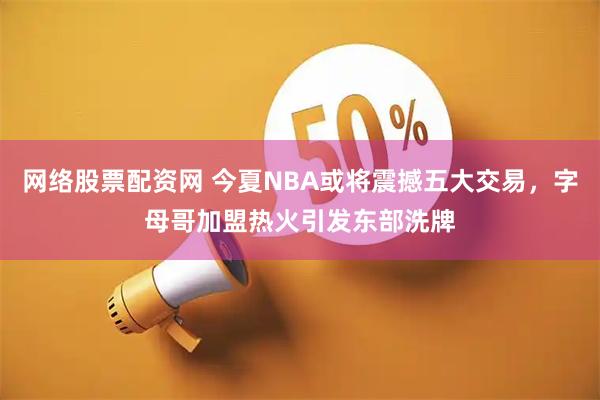 网络股票配资网 今夏NBA或将震撼五大交易，字母哥加盟热火引发东部洗牌