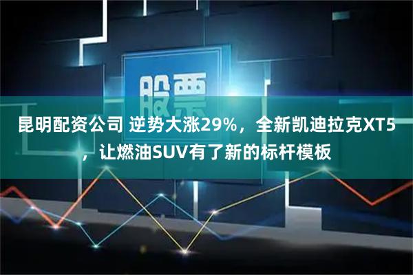昆明配资公司 逆势大涨29%，全新凯迪拉克XT5，让燃油SUV有了新的标杆模板