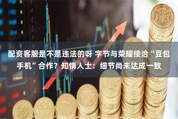 配资客服是不是违法的呀 字节与荣耀接洽“豆包手机”合作？知情人士：细节尚未达成一致