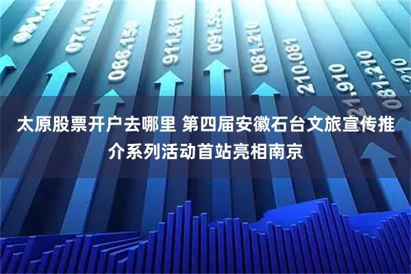 太原股票开户去哪里 第四届安徽石台文旅宣传推介系列活动首站亮相南京