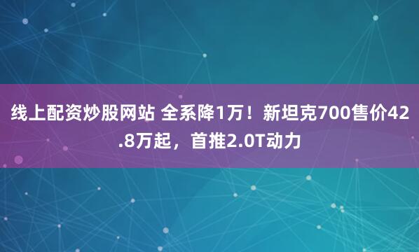 线上配资炒股网站 全系降1万！新坦克700售价42.8万起，首推2.0T动力