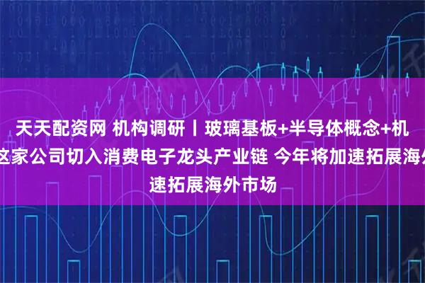 天天配资网 机构调研丨玻璃基板+半导体概念+机器人 这家公司切入消费电子龙头产业链 今年将加速拓展海外市场