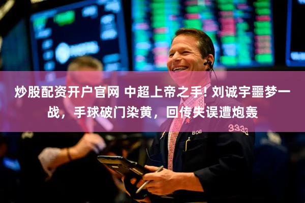 炒股配资开户官网 中超上帝之手! 刘诚宇噩梦一战，手球破门染黄，回传失误遭炮轰