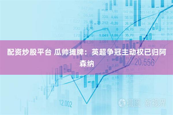 配资炒股平台 瓜帅摊牌：英超争冠主动权已归阿森纳