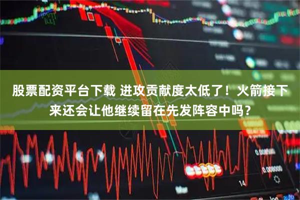 股票配资平台下载 进攻贡献度太低了！火箭接下来还会让他继续留在先发阵容中吗？
