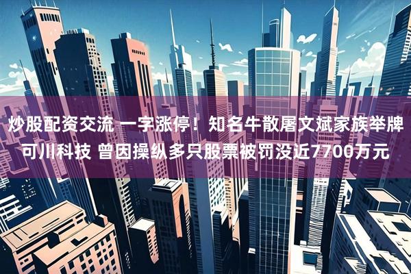 炒股配资交流 一字涨停！知名牛散屠文斌家族举牌可川科技 曾因操纵多只股票被罚没近7700万元
