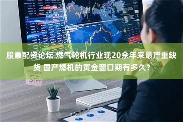 股票配资论坛 燃气轮机行业现20余年来最严重缺货 国产燃机的黄金窗口期有多久？