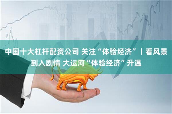 中国十大杠杆配资公司 关注“体验经济”丨看风景到入剧情 大运河“体验经济”升温