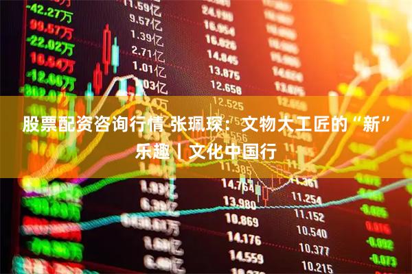 股票配资咨询行情 张珮琛：文物大工匠的“新”乐趣丨文化中国行